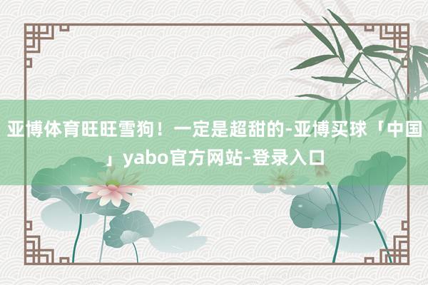 亚博体育旺旺雪狗！一定是超甜的-亚博买球「中国」yabo官方网站-登录入口