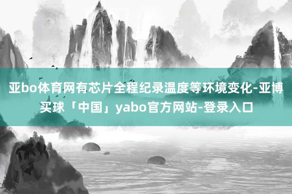 亚bo体育网有芯片全程纪录温度等环境变化-亚博买球「中国」yabo官方网站-登录入口
