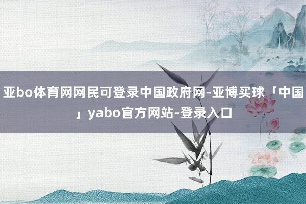 亚bo体育网网民可登录中国政府网-亚博买球「中国」yabo官方网站-登录入口