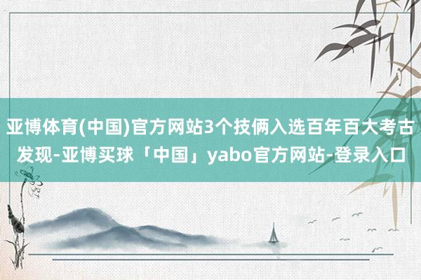 亚博体育(中国)官方网站3个技俩入选百年百大考古发现-亚博买球「中国」yabo官方网站-登录入口