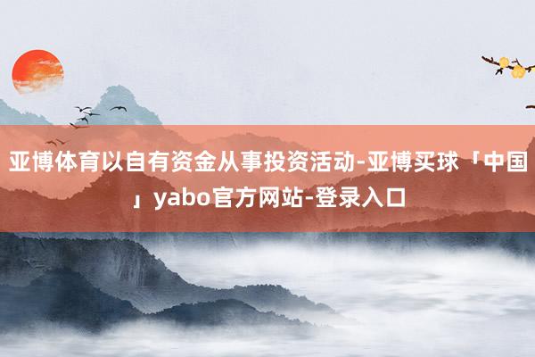 亚博体育以自有资金从事投资活动-亚博买球「中国」yabo官方网站-登录入口