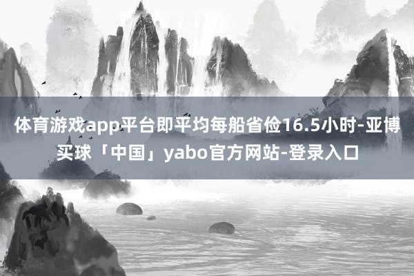 体育游戏app平台即平均每船省俭16.5小时-亚博买球「中国」yabo官方网站-登录入口