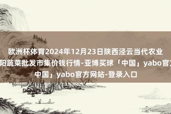 欧洲杯体育2024年12月23日陕西泾云当代农业股份有限公司云阳蔬菜批发市集价钱行情-亚博买球「中国」yabo官方网站-登录入口