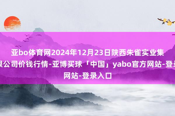 亚bo体育网2024年12月23日陕西朱雀实业集团有限公司价钱行情-亚博买球「中国」yabo官方网站-登录入口