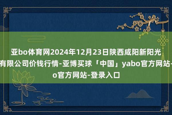 亚bo体育网2024年12月23日陕西咸阳新阳光农副居品有限公司价钱行情-亚博买球「中国」yabo官方网站-登录入口