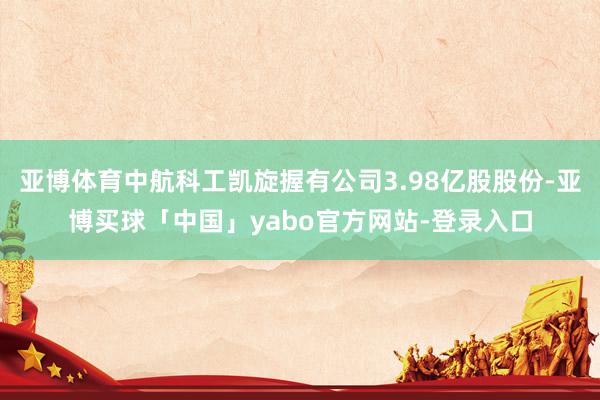 亚博体育中航科工凯旋握有公司3.98亿股股份-亚博买球「中国」yabo官方网站-登录入口