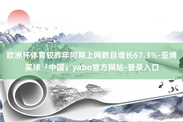 欧洲杯体育较昨年同期上网数目增长67.3%-亚博买球「中国」yabo官方网站-登录入口
