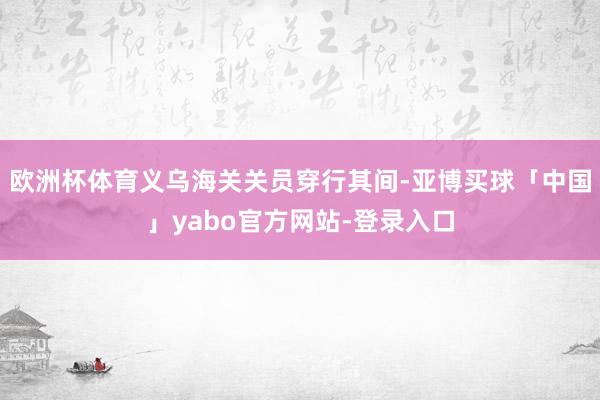 欧洲杯体育义乌海关关员穿行其间-亚博买球「中国」yabo官方网站-登录入口