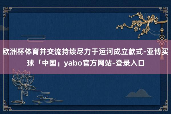 欧洲杯体育并交流持续尽力于运河成立款式-亚博买球「中国」yabo官方网站-登录入口