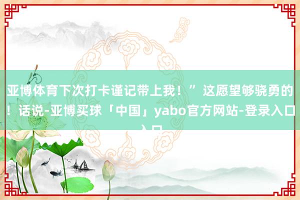 亚博体育下次打卡谨记带上我！” 这愿望够骁勇的！话说-亚博买球「中国」yabo官方网站-登录入口