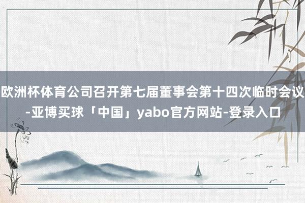 欧洲杯体育公司召开第七届董事会第十四次临时会议-亚博买球「中国」yabo官方网站-登录入口
