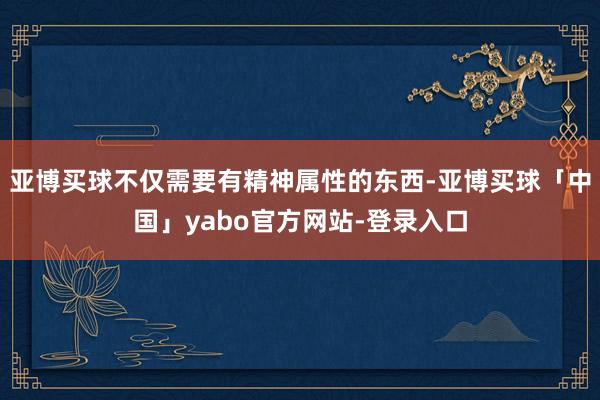 亚博买球不仅需要有精神属性的东西-亚博买球「中国」yabo官方网站-登录入口