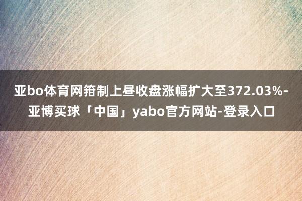 亚bo体育网箝制上昼收盘涨幅扩大至372.03%-亚博买球「中国」yabo官方网站-登录入口