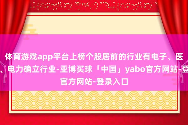 体育游戏app平台上榜个股居前的行业有电子、医药生物、电力确立行业-亚博买球「中国」yabo官方网站-登录入口
