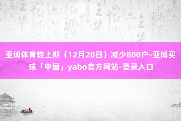 亚博体育较上期（12月20日）减少800户-亚博买球「中国」yabo官方网站-登录入口