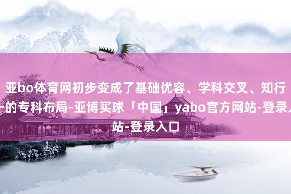 亚bo体育网初步变成了基础优容、学科交叉、知行合一的专科布局-亚博买球「中国」yabo官方网站-登录入口