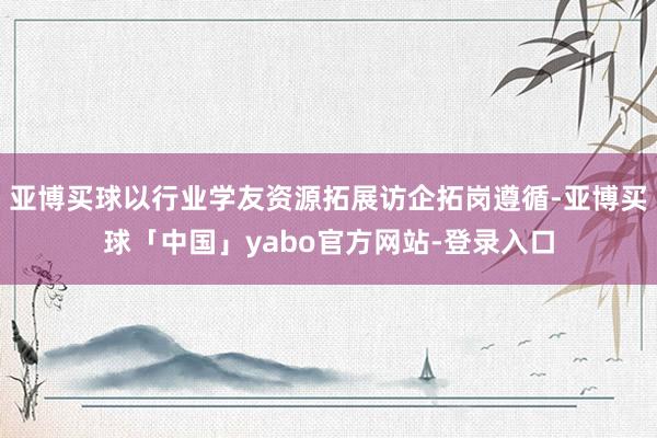 亚博买球以行业学友资源拓展访企拓岗遵循-亚博买球「中国」yabo官方网站-登录入口