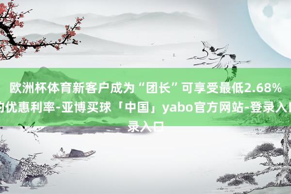 欧洲杯体育新客户成为“团长”可享受最低2.68%的优惠利率-亚博买球「中国」yabo官方网站-登录入口