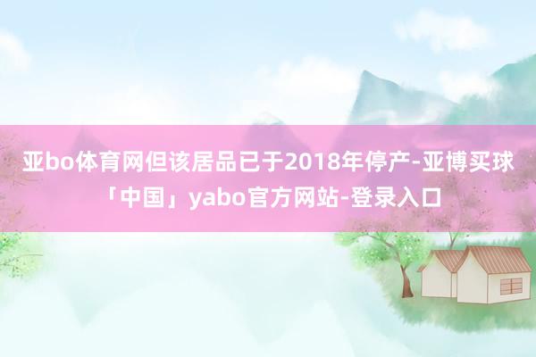 亚bo体育网但该居品已于2018年停产-亚博买球「中国」yabo官方网站-登录入口