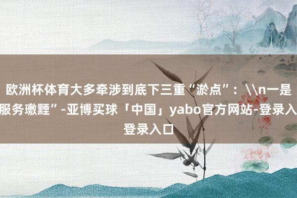欧洲杯体育大多牵涉到底下三重“淤点”：\n一是“服务璷黫”-亚博买球「中国」yabo官方网站-登录入口