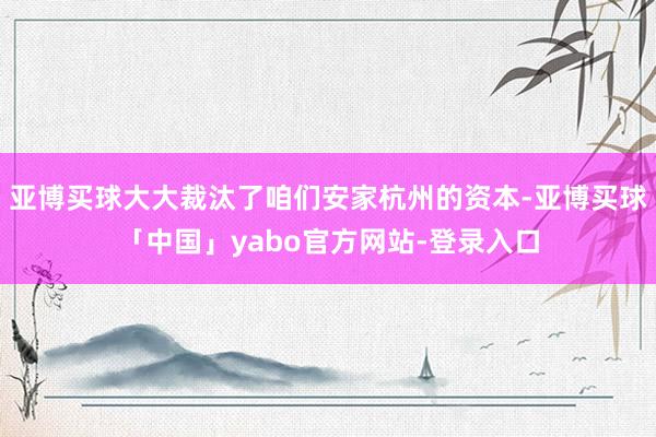亚博买球大大裁汰了咱们安家杭州的资本-亚博买球「中国」yabo官方网站-登录入口