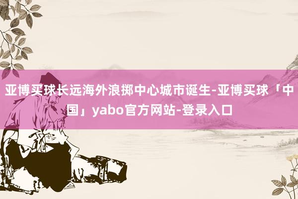 亚博买球长远海外浪掷中心城市诞生-亚博买球「中国」yabo官方网站-登录入口