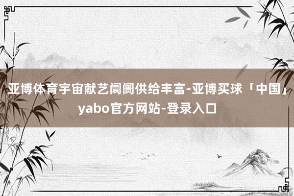亚博体育宇宙献艺阛阓供给丰富-亚博买球「中国」yabo官方网站-登录入口