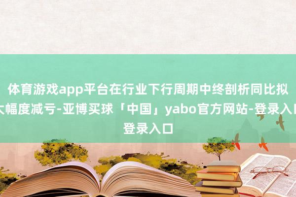 体育游戏app平台在行业下行周期中终剖析同比拟大幅度减亏-亚博买球「中国」yabo官方网站-登录入口