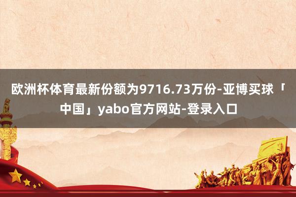 欧洲杯体育最新份额为9716.73万份-亚博买球「中国」yabo官方网站-登录入口