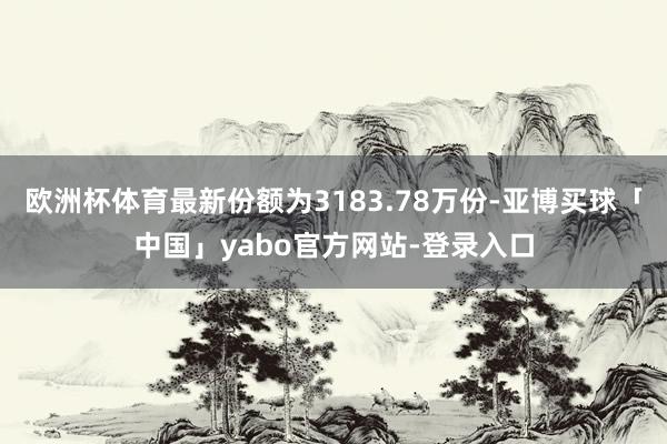 欧洲杯体育最新份额为3183.78万份-亚博买球「中国」yabo官方网站-登录入口
