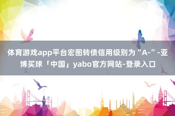 体育游戏app平台宏图转债信用级别为“A-”-亚博买球「中国」yabo官方网站-登录入口