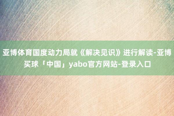 亚博体育国度动力局就《解决见识》进行解读-亚博买球「中国」yabo官方网站-登录入口