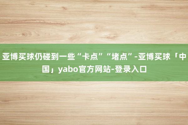 亚博买球仍碰到一些“卡点”“堵点”-亚博买球「中国」yabo官方网站-登录入口