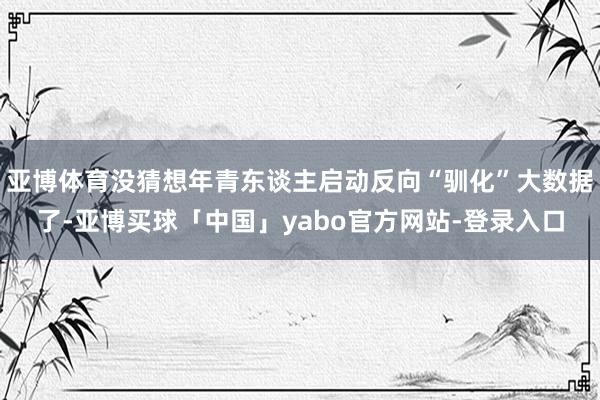 亚博体育没猜想年青东谈主启动反向“驯化”大数据了-亚博买球「中国」yabo官方网站-登录入口