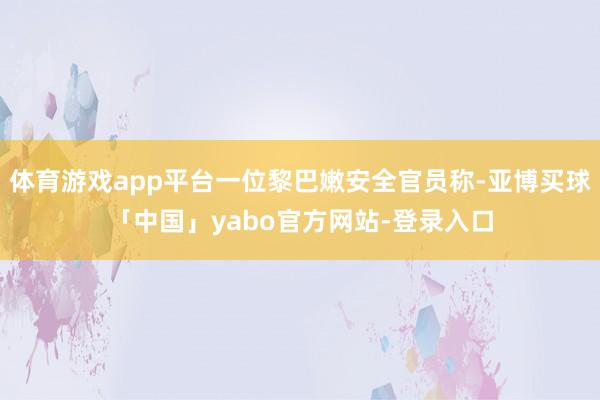 体育游戏app平台一位黎巴嫩安全官员称-亚博买球「中国」yabo官方网站-登录入口
