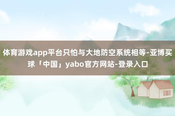 体育游戏app平台只怕与大地防空系统相等-亚博买球「中国」yabo官方网站-登录入口