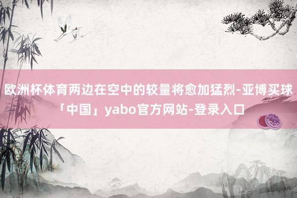 欧洲杯体育两边在空中的较量将愈加猛烈-亚博买球「中国」yabo官方网站-登录入口