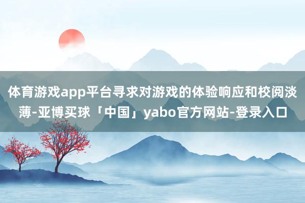体育游戏app平台寻求对游戏的体验响应和校阅淡薄-亚博买球「中国」yabo官方网站-登录入口