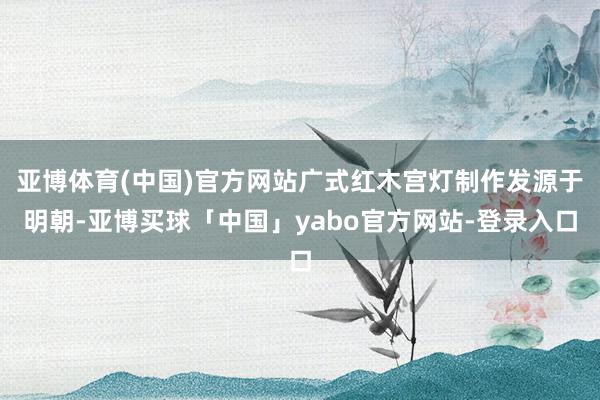 亚博体育(中国)官方网站广式红木宫灯制作发源于明朝-亚博买球「中国」yabo官方网站-登录入口