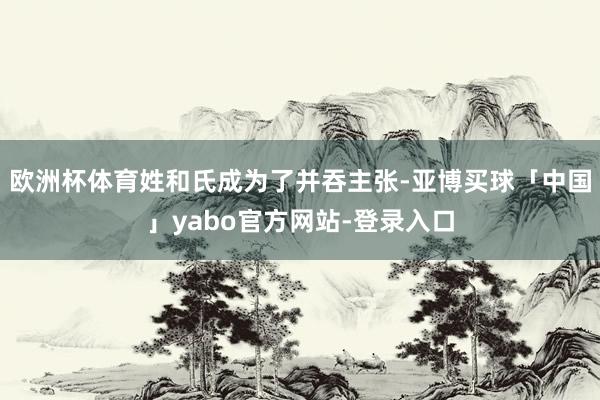 欧洲杯体育姓和氏成为了并吞主张-亚博买球「中国」yabo官方网站-登录入口