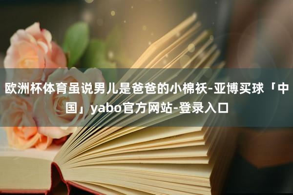 欧洲杯体育虽说男儿是爸爸的小棉袄-亚博买球「中国」yabo官方网站-登录入口