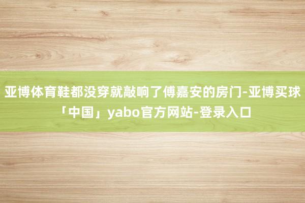 亚博体育鞋都没穿就敲响了傅嘉安的房门-亚博买球「中国」yabo官方网站-登录入口