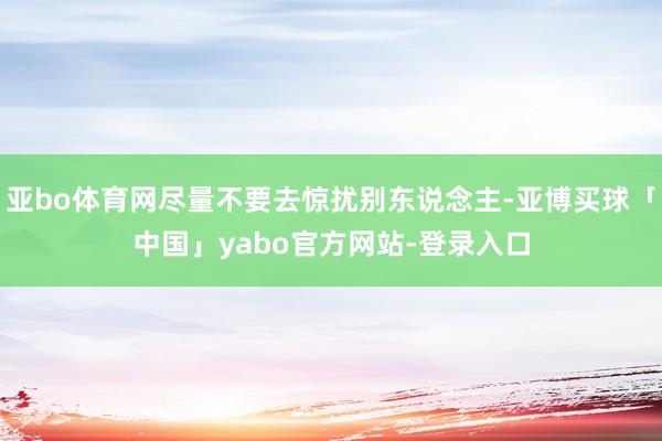 亚bo体育网尽量不要去惊扰别东说念主-亚博买球「中国」yabo官方网站-登录入口