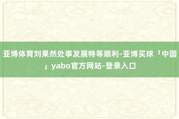 亚博体育刘果然处事发展特等顺利-亚博买球「中国」yabo官方网站-登录入口